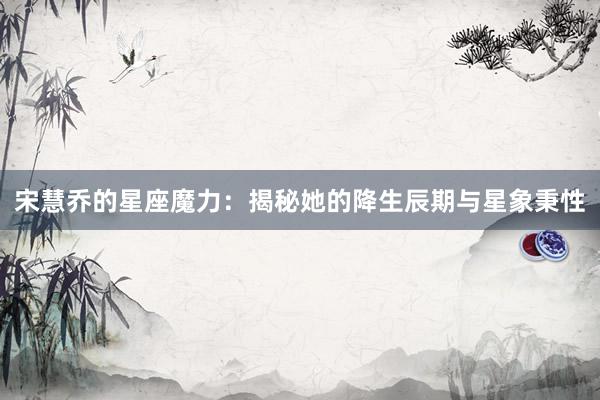 宋慧乔的星座魔力：揭秘她的降生辰期与星象秉性