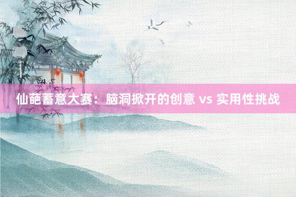仙葩蓄意大赛：脑洞掀开的创意 vs 实用性挑战