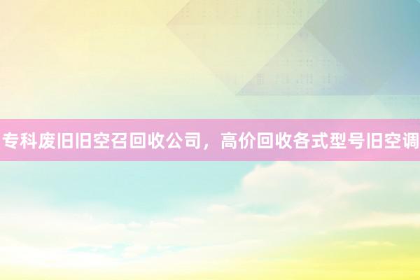 专科废旧旧空召回收公司，高价回收各式型号旧空调