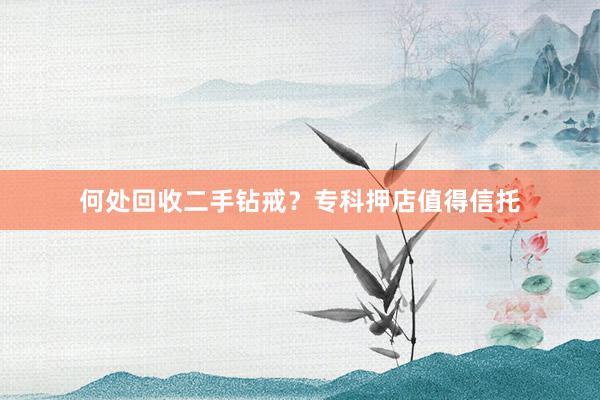 何处回收二手钻戒？专科押店值得信托
