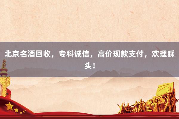 北京名酒回收，专科诚信，高价现款支付，欢理睬头！