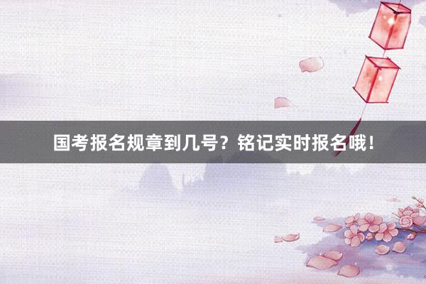 国考报名规章到几号？铭记实时报名哦！