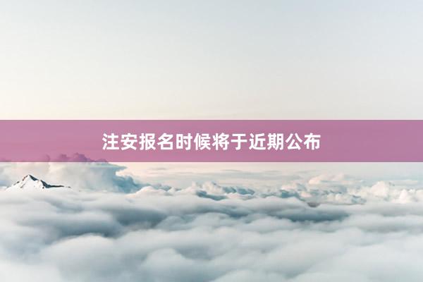 注安报名时候将于近期公布
