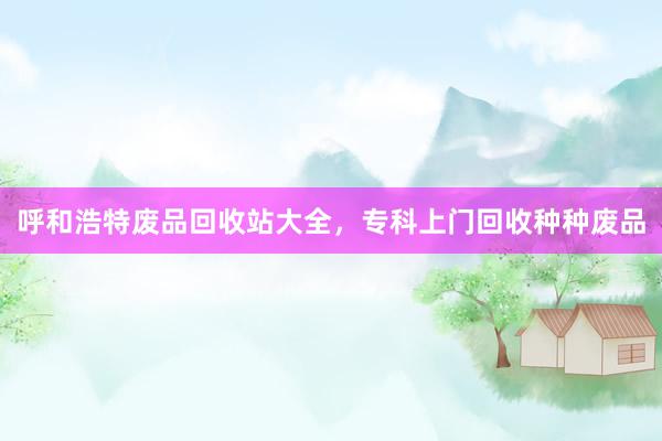 呼和浩特废品回收站大全，专科上门回收种种废品