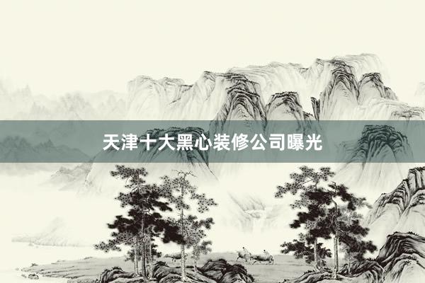 天津十大黑心装修公司曝光