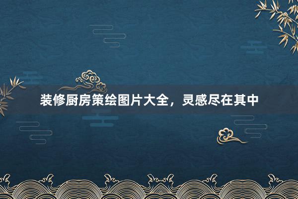 装修厨房策绘图片大全，灵感尽在其中