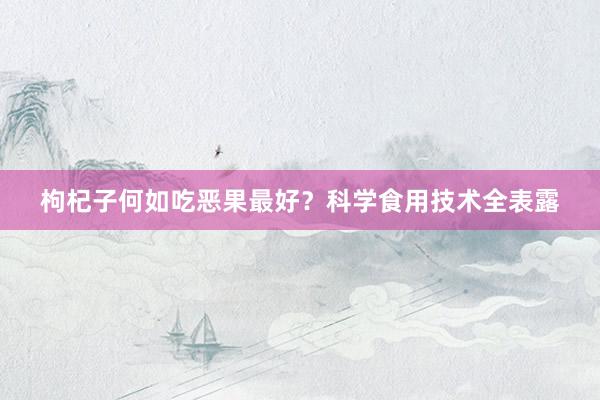 枸杞子何如吃恶果最好？科学食用技术全表露
