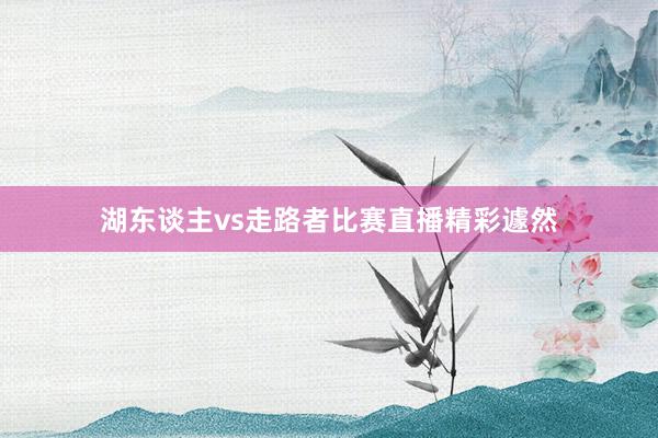 湖东谈主vs走路者比赛直播精彩遽然